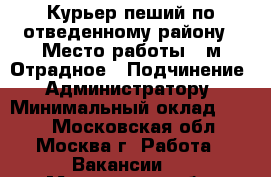 Курьер пеший по отведенному району › Место работы ­ м.Отрадное › Подчинение ­ Администратору › Минимальный оклад ­ 800 - Московская обл., Москва г. Работа » Вакансии   . Московская обл.,Москва г.